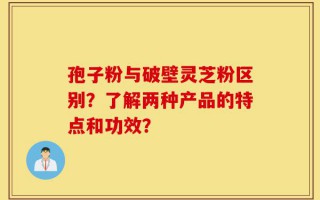 孢子粉与破壁灵芝粉区别？了解两种产品的特点和功效？
