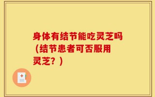 身体有结节能吃灵芝吗 (结节患者可否服用灵芝？)