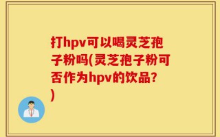打hpv可以喝灵芝孢子粉吗(灵芝孢子粉可否作为hpv的饮品？)