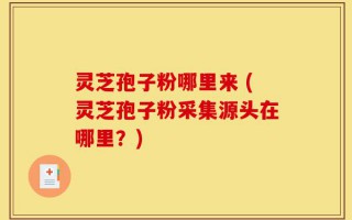 灵芝孢子粉哪里来 (灵芝孢子粉采集源头在哪里？)