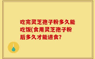 吃完灵芝孢子粉多久能吃饭(食用灵芝孢子粉后多久才能进食？