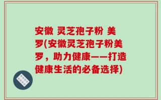 安徽 灵芝孢子粉 美罗(安徽灵芝孢子粉美罗，助力健康——打造健康生活的必备选择)