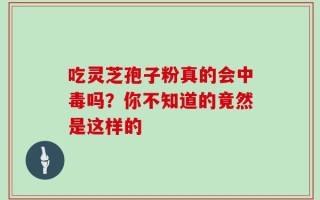 吃灵芝孢子粉真的会中毒吗？你不知道的竟然是这样的