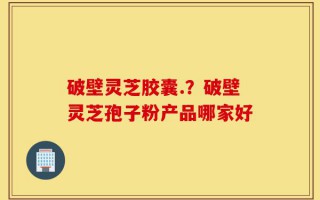 破壁灵芝胶囊.？破壁灵芝孢子粉产品哪家好
