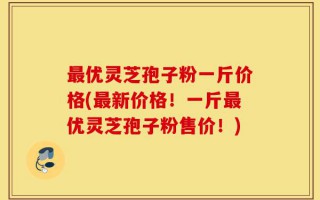 最优灵芝孢子粉一斤价格(最新价格！一斤最优灵芝孢子粉售价！)
