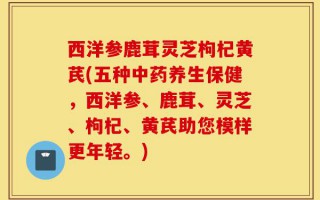 西洋参鹿茸灵芝枸杞黄芪(五种中药养生保健，西洋参、鹿茸、灵芝、枸杞、黄芪助您模样更年轻。)