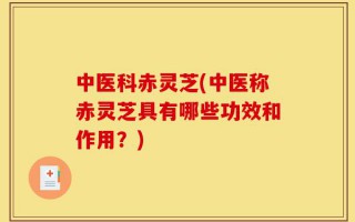 中医科赤灵芝(中医称赤灵芝具有哪些功效和作用？)