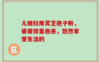 儿媳妇用灵芝孢子粉，婆婆惊喜连连，悠然享受生活的