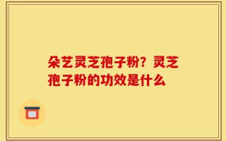 朵艺灵芝孢子粉？灵芝孢子粉的功效是什么
