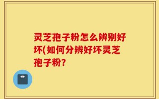 灵芝孢子粉怎么辨别好坏(如何分辨好坏灵芝孢子粉？