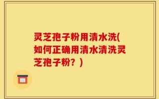 灵芝孢子粉用清水洗(如何正确用清水清洗灵芝孢子粉？)