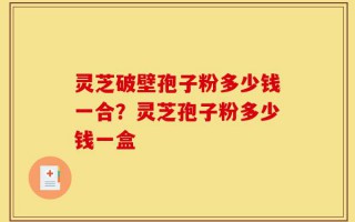 灵芝破壁孢子粉多少钱一合？灵芝孢子粉多少钱一盒