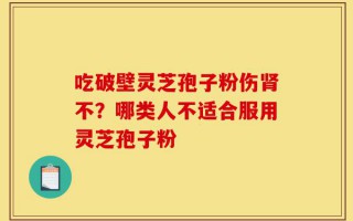 吃破壁灵芝孢子粉伤肾不？哪类人不适合服用灵芝孢子粉