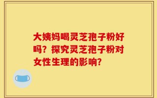 大姨妈喝灵芝孢子粉好吗？探究灵芝孢子粉对女性生理的影响？