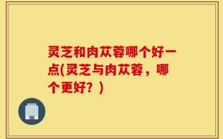 灵芝和肉苁蓉哪个好一点(灵芝与肉苁蓉，哪个更好？)