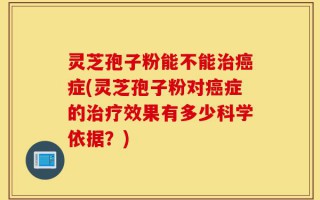 灵芝孢子粉能不能治癌症(灵芝孢子粉对癌症的治疗效果有多少科学依据？)