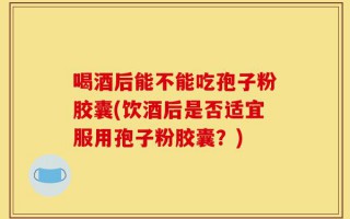 喝酒后能不能吃孢子粉胶囊(饮酒后是否适宜服用孢子粉胶囊？)
