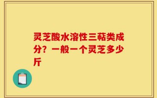灵芝酸水溶性三萜类成分？一般一个灵芝多少斤