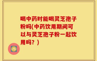 喝中药时能喝灵芝孢子粉吗(中药饮用期间可以与灵芝孢子粉一起饮用吗？)