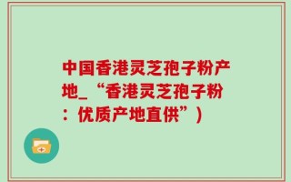 中国香港灵芝孢子粉产地_“香港灵芝孢子粉：优质产地直供”)