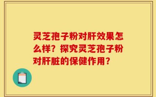 灵芝孢子粉对肝效果怎么样？探究灵芝孢子粉对肝脏的保健作用？
