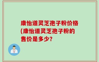 康怡道灵芝孢子粉价格(康怡道灵芝孢子粉的售价是多少？