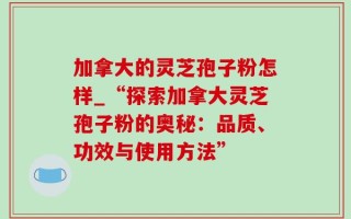 加拿大的灵芝孢子粉怎样_“探索加拿大灵芝孢子粉的奥秘：品质、功效与使用方法”