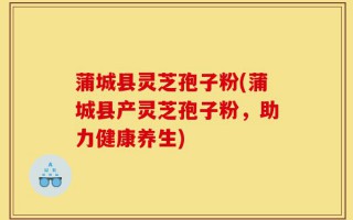 蒲城县灵芝孢子粉(蒲城县产灵芝孢子粉，助力健康养生)