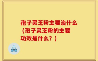 孢子灵芝粉主要治什么 (孢子灵芝粉的主要功效是什么？)