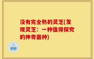 没有完全熟的灵芝(发现灵芝：一种值得探究的神奇菌种)