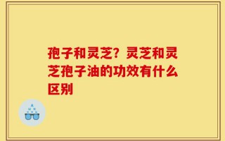孢子和灵芝？灵芝和灵芝孢子油的功效有什么区别