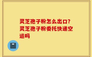 灵芝孢子粉怎么出口？灵芝孢子粉委托快递空运吗