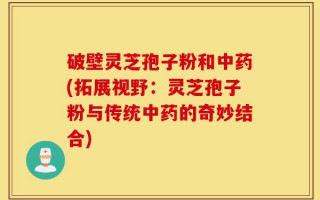 破壁灵芝孢子粉和中药(拓展视野：灵芝孢子粉与传统中药的奇妙结合)