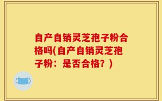 自产自销灵芝孢子粉合格吗(自产自销灵芝孢子粉：是否合格？)