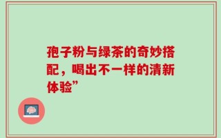 孢子粉与绿茶的奇妙搭配，喝出不一样的清新体验”