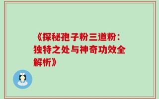 《探秘孢子粉三道粉：独特之处与神奇功效全解析》