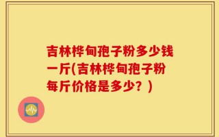 吉林桦甸孢子粉多少钱一斤(吉林桦甸孢子粉每斤价格是多少？)