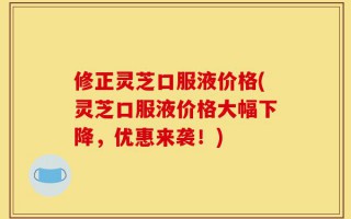修正灵芝口服液价格(灵芝口服液价格大幅下降，优惠来袭！)