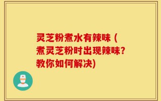 灵芝粉煮水有辣味 (煮灵芝粉时出现辣味？教你如何解决)