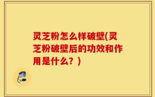 灵芝粉怎么样破壁(灵芝粉破壁后的功效和作用是什么？)