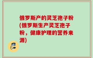 俄罗斯产的灵芝孢子粉(俄罗斯生产灵芝孢子粉，健康护理的营养来源)