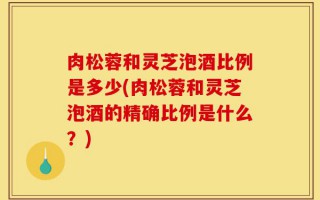 肉松蓉和灵芝泡酒比例是多少(肉松蓉和灵芝泡酒的精确比例是什么？)