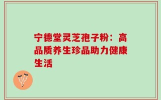 宁德堂灵芝孢子粉：高品质养生珍品助力健康生活