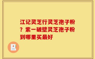 江记灵芝行灵芝孢子粉？紫一破壁灵芝孢子粉到哪里买最好