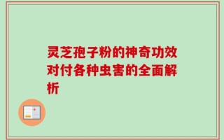 灵芝孢子粉的神奇功效对付各种虫害的全面解析