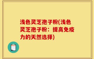 浅色灵芝孢子粉(浅色灵芝孢子粉：提高免疫力的天然选择)