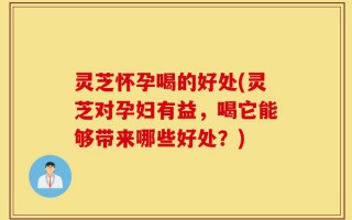 灵芝怀孕喝的好处(灵芝对孕妇有益，喝它能够带来哪些好处？)