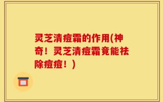 灵芝清痘霜的作用(神奇！灵芝清痘霜竟能祛除痘痘！)