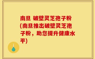 南旦 破壁灵芝孢子粉(南旦推出破壁灵芝孢子粉，助您提升健康水平)