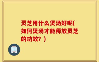 灵芝用什么煲汤好呢(如何煲汤才能释放灵芝的功效？)